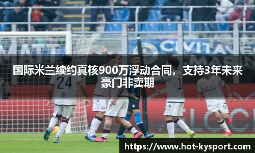 国际米兰续约真核900万浮动合同，支持3年未来豪门非卖期