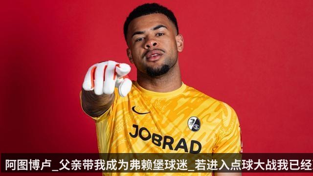 阿图博卢_父亲带我成为弗赖堡球迷_若进入点球大战我已经准备好_4825fd