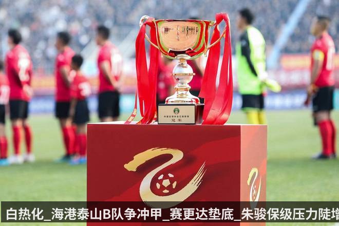 白热化_海港泰山B队争冲甲_赛更达垫底_朱骏保级压力陡增